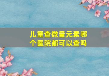 儿童查微量元素哪个医院都可以查吗