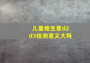 儿童维生素d2d3检测意义大吗