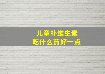 儿童补维生素吃什么药好一点