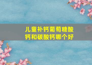 儿童补钙葡萄糖酸钙和碳酸钙哪个好