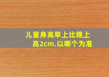 儿童身高早上比晚上高2cm.以哪个为准