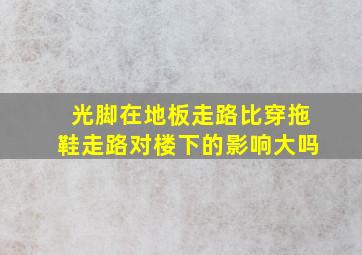 光脚在地板走路比穿拖鞋走路对楼下的影响大吗