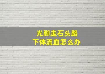 光脚走石头路下体流血怎么办