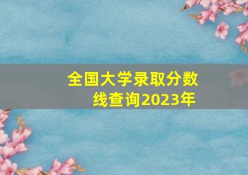 全国大学录取分数线查询2023年