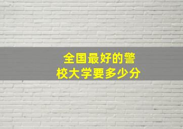 全国最好的警校大学要多少分