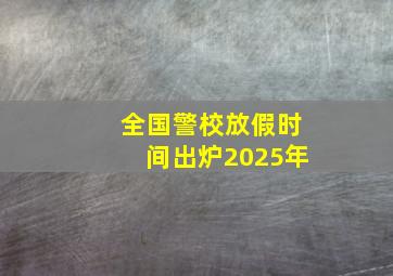 全国警校放假时间出炉2025年