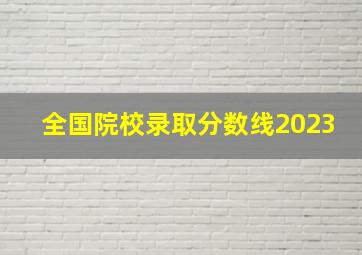 全国院校录取分数线2023