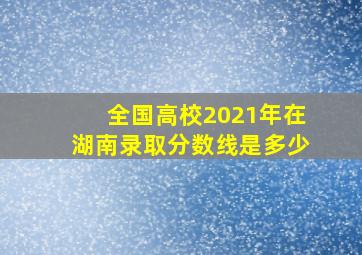 全国高校2021年在湖南录取分数线是多少