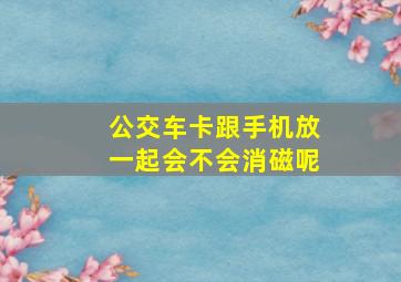 公交车卡跟手机放一起会不会消磁呢