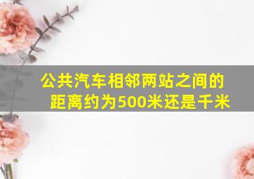 公共汽车相邻两站之间的距离约为500米还是千米