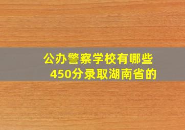 公办警察学校有哪些450分录取湖南省的