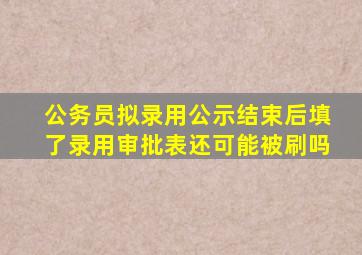 公务员拟录用公示结束后填了录用审批表还可能被刷吗