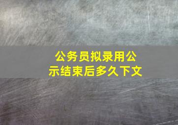 公务员拟录用公示结束后多久下文