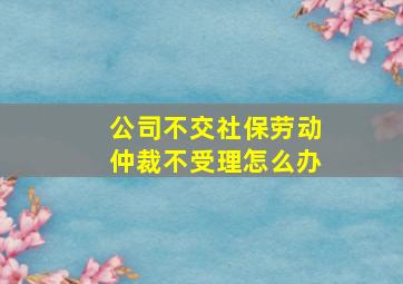 公司不交社保劳动仲裁不受理怎么办