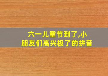 六一儿童节到了,小朋友们高兴极了的拼音