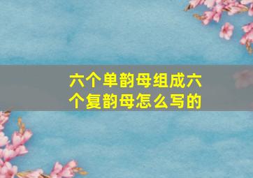 六个单韵母组成六个复韵母怎么写的