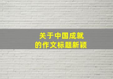 关于中国成就的作文标题新颖