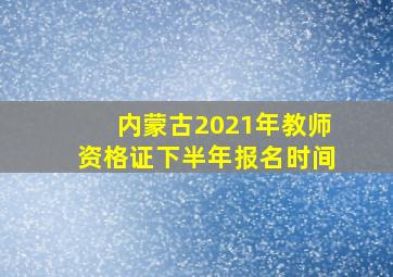 内蒙古2021年教师资格证下半年报名时间