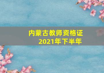 内蒙古教师资格证2021年下半年