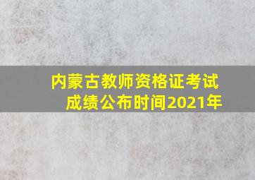 内蒙古教师资格证考试成绩公布时间2021年