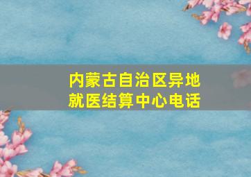 内蒙古自治区异地就医结算中心电话