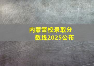 内蒙警校录取分数线2025公布