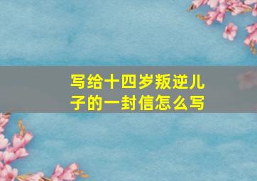 写给十四岁叛逆儿子的一封信怎么写