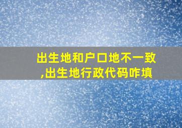 出生地和户口地不一致,出生地行政代码咋填