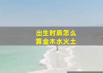 出生时辰怎么算金木水火土