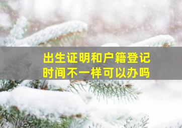 出生证明和户籍登记时间不一样可以办吗