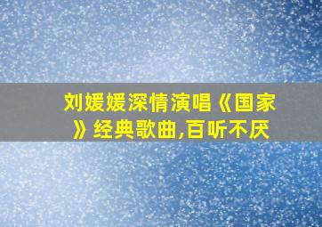 刘媛媛深情演唱《国家》经典歌曲,百听不厌