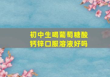 初中生喝葡萄糖酸钙锌口服溶液好吗