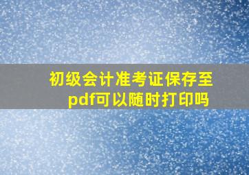 初级会计准考证保存至pdf可以随时打印吗