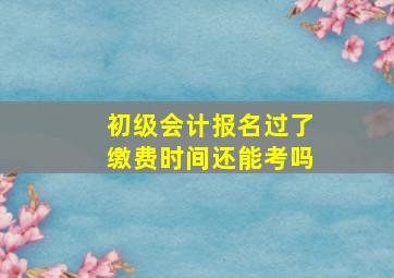 初级会计报名过了缴费时间还能考吗