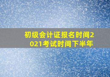 初级会计证报名时间2021考试时间下半年