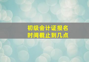 初级会计证报名时间截止到几点