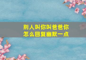 别人叫你叫爸爸你怎么回复幽默一点