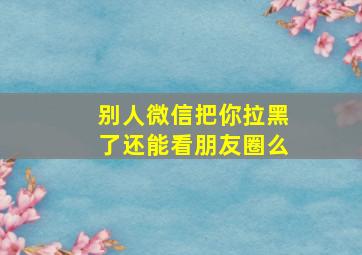 别人微信把你拉黑了还能看朋友圈么