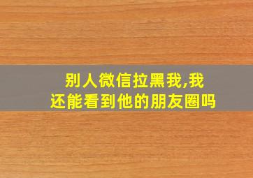 别人微信拉黑我,我还能看到他的朋友圈吗