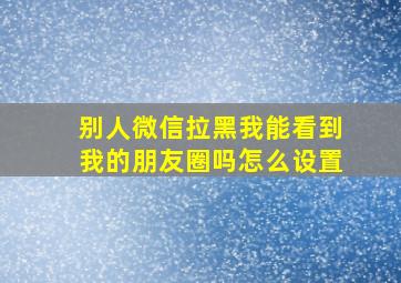 别人微信拉黑我能看到我的朋友圈吗怎么设置