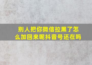 别人把你微信拉黑了怎么加回来呢抖音号还在吗