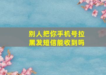 别人把你手机号拉黑发短信能收到吗