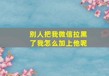 别人把我微信拉黑了我怎么加上他呢