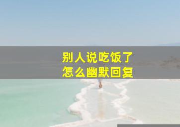 别人说吃饭了怎么幽默回复