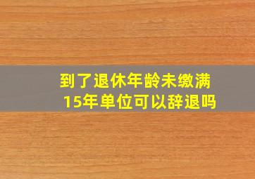 到了退休年龄未缴满15年单位可以辞退吗