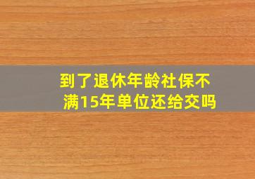 到了退休年龄社保不满15年单位还给交吗