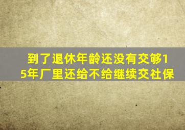 到了退休年龄还没有交够15年厂里还给不给继续交社保