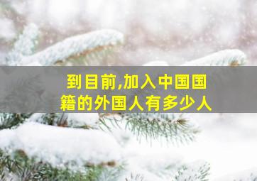 到目前,加入中国国籍的外国人有多少人