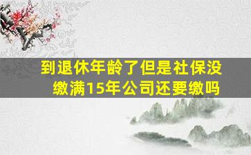 到退休年龄了但是社保没缴满15年公司还要缴吗