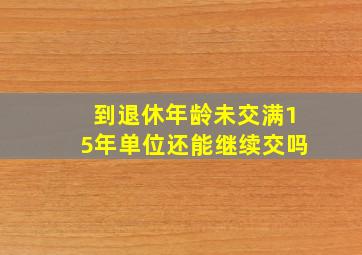 到退休年龄未交满15年单位还能继续交吗